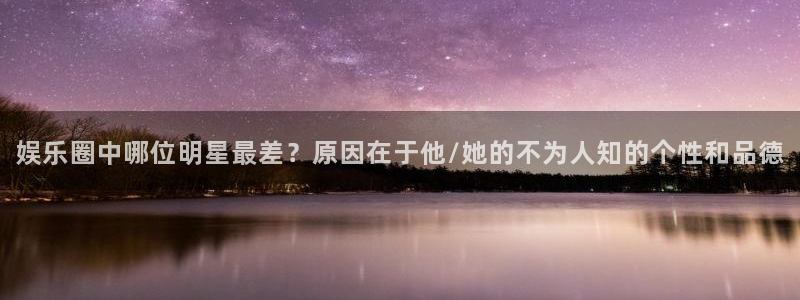 运达娱乐网站登录流程：娱乐圈中哪位明星最差？原因在于他/她的不为人知的个性和品德